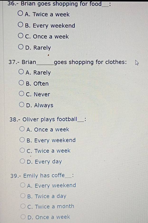 36.- Brian goes shopping for food_ :
A. Twice a week
B. Every weekend
C. Once a week
D. Rarely
37.- Brian _goes shopping for clothes:
A. Rarely
B. Often
C. Never
D. Always
38.- Oliver plays football_ :
A. Once a week
B. Every weekend
C. Twice a week
D. Every day
39.- Emily has coffe_
A. Every weekend
B. Twice a day
C. Twice a month
D. Once a week