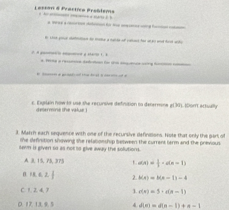 Lesson e Practico Prabléms
1 An amnone soonce e starte à 5
a. Wrie a fesurvcs detinman for Has seecienes soing fonson natason
h. Dss your dafinition to make a table of values for at n and find athy
A pomintfle ampmive g start 1. 3.
a. Wife a resursie defntion for tis sequenée using funstion nésesn
E Seeen a gaßt sf the ft a (arns of 
c. Explain how to use the recursive definition to determine g(30). (Don't actually
determine the value )
3. Match each sequence with one of the recursive definitions. Note that only the part of
the definition showing the relationship between the current term and the previous
term is given so as not to give away the solutions.
A. 3, 15, 75, 375 1. a(n)= 1/3 · a(n-1)
B. 18, 6, 2,  2/3 
2. b(n)=b(n-1)-4
C. 1. 2 4, 7 3. c(n)=5· c(n-1)
D. 17, 13, 9, 5 4. d(n)=d(n-1)+n-1