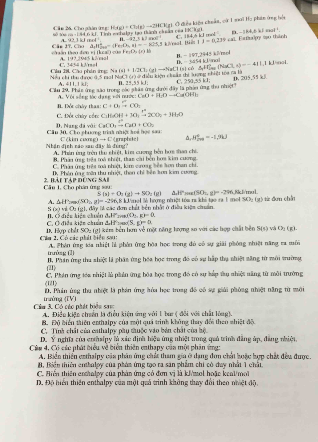 sẽ tóa ra-184.6kJ J. Tính enthalpy tạo thành chuẩn của H_2(g)+Cl_2(g)to 2HCl(g) Ở điều kiện chuẩn, cứ 1 mol H₂ phán ứng hết
Câu 26. Cho phản ứng:
HCl(g)
A. 92,3kJmol^(-1). B. -92,3 k mol^(-1) C. 82 4.6 k mol^(-1). D. -184,6kJmol^(-1).
Câu 27. Cho △ _fH_(298)^o=(Fe_2O_3,s)=-825, ,5 kJ/mol. Biết 1J=0,239 cal. Enthalpy tạo thành
chuẩn theo đơn vị (keal) của Fe_2O_3(s)1 a
A. 197,2945 kJ/mol
B. -197,2945kJ /mol
C. 3454 kJ/mol
D. -3454kJ/mol
Câu 28. Cho phản ứng: Na(s)+1/2Cl_2(g)to NaCl(s)co l,1 kJ/mol.
Nếu chỉ thu được 0,5 mol NaCl(s) ở điều kiện chuẩn thì lượng nhiệt tỏa ra là △ _fH_(298)^o(NaCl,s)=-411
A. 411,1 kJ; B. 25,55 kJ; C. 250,55 kJ; D. 205,55 kJ.
Cầu 29, Phản ứng nào trong các phản ứng dưới đây là phản ứng thu nhiệt?
A. Vôi sống tác dụng với nước: CaO+H_2Oto Ca(OH)_2
B. Đốt cháy than: C+O_2xrightarrow t^oCO_2
C. Đốt cháy cồn: C_2H_5OH+3O_2xrightarrow t^a2CO_2+3H_2O
D. Nung đá vôi: CaCO_3xrightarrow t^oCaO+CO_2
Câu 30. Cho phương trinh nhiệt hoá học sau:
C (kim cương) → C (graphite)
H_(298)^0=-1,9kJ
Nhận định nào sau đây là đúng?
A. Phản ứng trên thu nhiệt, kim cương bên hơn than chi.
B. Phản ứng trên toả nhiệt, than chỉ bên hơn kim cương.
C. Phản ứng trên toả nhiệt, kim cương bên hơn than chì.
D. Phản ứng trên thu nhiệt, than chỉ bên hơn kim cương.
2. bài tập đúng SAI
Câu 1. Cho phản ứng sau:
S(s)+O_2(g)to SO_2(g 2) △ _rH° 298K (SO_2,g)=-296,8kJ/mol.
A. △ _rH^o 298K (SO_2,g)=-296,8kJ /mol là lượng nhiệt tỏa ra khi tạo ra 1 mol SO 2 (g) từ đơn chất
S(s) và O2 (g), đây là các đơn chất bền nhất ở điều kiện chuẩn.
B. Ở điều kiện chuân △ _rH° 298K (O_2,g)=0.
C. Ở điều kiện chuẩn △ _rH^o 2981 (S,g)=0.
D. Hợp chất SO₂ (g) kém bền hơn về mặt năng lượng so với các hợp chất bền S(s) và O_2(g).
Câu 2. Có các phát biểu sau:
A. Phản ứng tỏa nhiệt là phản ứng hóa học trong đó có sự giải phóng nhiệt năng ra môi
trường (I)
B. Phản ứng thu nhiệt là phản ứng hóa học trong đó có sự hấp thụ nhiệt năng từ môi trường
(II)
C. Phản ứng tỏa nhiệt là phản ứng hóa học trong đó có sự hấp thụ nhiệt năng từ môi trường
(III)
D. Phản ứng thu nhiệt là phản ứng hóa học trong đó có sự giải phóng nhiệt năng từ môi
trường (IV)
Câu 3. Có các phát biểu sau:
A. Điều kiện chuẩn là điều kiện ứng với 1 bar ( đối với chất lỏng).
B. Độ biển thiên enthalpy của một quá trình không thay đồi theo nhiệt độ.
C. Tính chất của enthalpy phụ thuộc vào bản chất của hệ.
D. Ý nghĩa của enthalpy là xác định hiệu ứng nhiệt trong quá trình đăng áp, đăng nhiệt.
Câu 4. Có các phát biểu về biển thiên enthapy của một phản ứng:
A. Biến thiên enthalpy của phản ứng chất tham gia ở dạng đơn chất hoặc hợp chất đều được.
B. Biến thiên enthalpy của phản ứng tạo ra sản phầm chỉ có duy nhất 1 chất.
C. Biến thiên enthalpy của phản ứng có đơn vị là kJ/mol hoặc kcal/mol
D. Độ biến thiên enthalpy của một quá trình không thay đổi theo nhiệt độ.