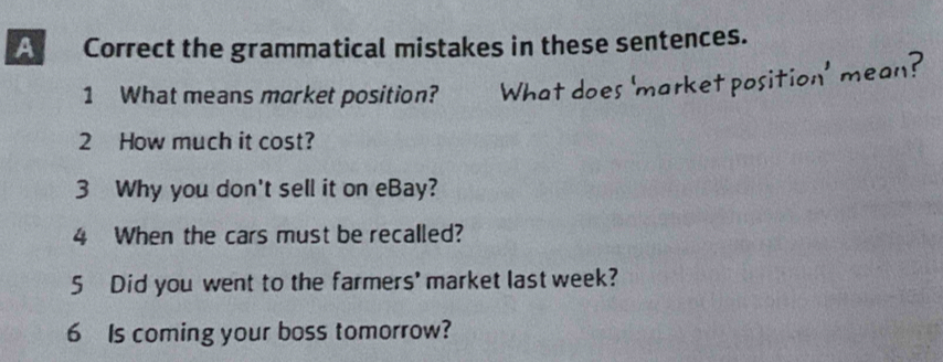 A Correct the grammatical mistakes in these sentences. 
1 What means market position? What does 'market position' mean? 
2 How much it cost? 
3 Why you don't sell it on eBay? 
4 When the cars must be recalled? 
5 Did you went to the farmers' market last week? 
6 Is coming your boss tomorrow?