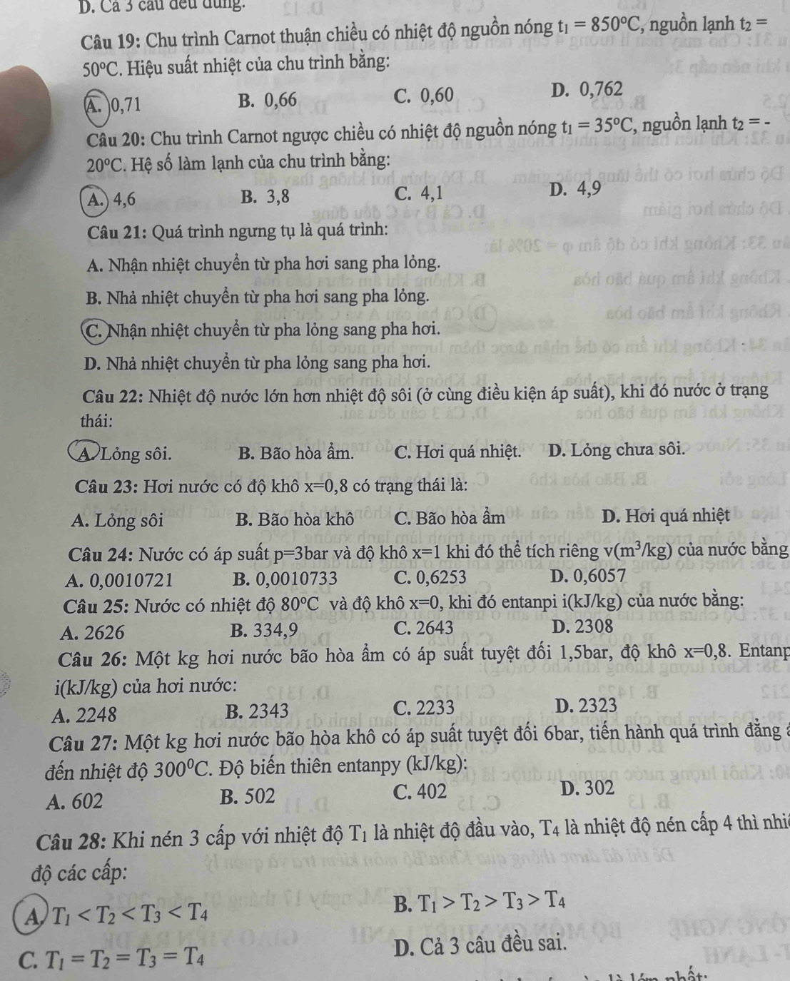 Cả 3 cầu đều đùng.
Câu 19: Chu trình Carnot thuận chiều có nhiệt độ nguồn nóng t_1=850°C, , nguồn lạnh t_2=
50°C. Hiệu suất nhiệt của chu trình bằng:
A. 0,71 B. 0,66 C. 0,60 D. 0,762
Câu 20: Chu trình Carnot ngược chiều có nhiệt độ nguồn nóng t_1=35°C :, nguồn lạnh t_2=-
20°C s. Hệ số làm lạnh của chu trình bằng:
A.) 4,6 B. 3,8 C. 4,1
D. 4,9
Câu 21: Quá trình ngưng tụ là quá trình:
A. Nhận nhiệt chuyền từ pha hơi sang pha lỏng.
B. Nhả nhiệt chuyền từ pha hơi sang pha lỏng.
C. Nhận nhiệt chuyển từ pha lỏng sang pha hơi.
D. Nhả nhiệt chuyền từ pha lỏng sang pha hơi.
Câu 22: Nhiệt độ nước lớn hơn nhiệt độ sôi (ở cùng điều kiện áp suất), khi đó nước ở trạng
thái:
A Lỏng sôi. B. Bão hòa ẩm. C. Hơi quá nhiệt. D. Lỏng chưa sôi.
Câu 23: Hơi nước có độ khô x=0,8 có trạng thái là:
A. Lỏng sôi B. Bão hòa khô C. Bão hòa ẩm D. Hơi quá nhiệt
Câu 24: Nước có áp suất p=3 bar và độ khô x=1 khi đó thể tích riêng v(m^3/kg) của nước bằng
A. 0,0010721 B. 0,0010733 C. 0,6253 D. 0,6057
Câu 25: Nước có nhiệt độ 80°C và độ khô x=0 , khi đó entanpi i(kJ/kg) của nước bằng:
A. 2626 B. 334,9 C. 2643 D. 2308
Câu 26: Một kg hơi nước bão hòa ẩm có áp suất tuyệt đối 1,5bar, độ khô x=0,8. Entanp
i(kJ/kg) của hơi nước:
A. 2248 B. 2343 C. 2233 D. 2323
Câu 27: Một kg hơi nước bão hòa khô có áp suất tuyệt đối 6bar, tiến hành quá trình đằng
đến nhiệt độ 300°C. Độ biến thiên entanpy (kJ/kg):
A. 602 B. 502 C. 402 D. 302
Câu 28: Khi nén 3 cấp với nhiệt độ T1 là nhiệt độ đầu vào, T4 là nhiệt độ nén cấp 4 thì nhi
độ các cấp:
A T_1
B. T_1>T_2>T_3>T_4
C. T_1=T_2=T_3=T_4 D. Cả 3 câu đều sai.
hất