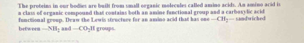 The proteins in our bodies are built from small organic molecules called amino acids. An amino acid is 
a class of organic compound that contains both an amine functional group and a carboxylic acid 
functional group. Draw the Lewis structure for an amino acid that has one -CH_2 - sandwiched 
between -NH_2 and -CO_2H groups.