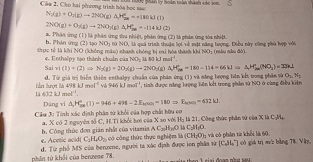 tn tron nước phan ly hoàn toàn thành các ion.
Câu 2. Cho hai phương trình hóa học sau:
N_2(g)+O_2(g)to 2NO(g)△ _rH_(206)°=+180kJ(l)
2NO(g)+O_2(g)to 2NO_2(g)△ _rH_(200)°=-114kJ(2)
a. Phản ứng (1) là phản ứng thu nhiệt, phản ứng (2) là phản ứng tòa nhiệt.
b. Phản ứng (2) tạo NO_2 từ NO, là quá trình thuận lợi về mặt năng lượng. Điều này cũng phủ hợp với
thực tế là khí NO (không màu) nhanh chóng bị oxi hóa thành khí NO_2 (màu nâu đỏ).
c. Enthalpy tạo thành chuẩn của NO_2 1_a 80kJmol^(-1).
Sai vi(1)+(2)Rightarrow N_2(g)+2O_2(g)to 2NO_2(g)△ _rH_(298)°=180-114=66kJRightarrow △ _rH_(298)°(NO_2)=33kJ.
d. Từ giá trị biến thiên enthalpy chuẩn của phản ứng (1) và năng lượng liên kết trong phân từ O_2,N_2
lần lượt là 498kJmol^(-1) và 946kJmol^(-1) , tính được năng lượng liên kết trong phân tử NO ở cùng điều kiện
là 632kJmol^(-1).
Đúng vì △ _rH_(298)°(1)=946+498-2.E_b(NO)=180Rightarrow E_b(NO)=632kJ.
Câu 3: Tính xác định phân tử khối của hợp chất hữu cơ
a. X có 2 nguyên tố C, H.Ti khối hơi của X so với H_2 là 21. Công thức phân tử của X là C_3H_6.
b. Công thức đơn giản nhất của vitamin AC_20H_30O là C_2H_3O.
c. Acetic acid (C_2H_4O_2) có công thức thực nghiệm a (CH_2O)_2 và có phân tử khối là 60.
d. Từ phổ MS của benzene, người ta xác định được ion phân tử [C_6H_6^+] có giá trị m/z bằng 78. Vậy,
phân tử khối của benzene 78.