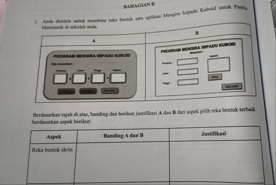 BAHAGIAN B 
1. Anda diminta untuk membina reka bentuk satu aplikasi Mengira Isipadu Kuboid untuk Panitia 
Matematik di sekolah anda. 
B 
A 
PROGRAM MENGIRA ISIPADU KUBOID 
Masukan : 
PROGRAM MENGIRA ISIPADU KUBOID 
Isipedu 
Sile masukkan : 
Panjang : 
Panjang Lebar Tlnggl Islpadu 
Lebar : 
x x
KIRA 
Tinggl : 
KELUAR 
KELUAR 
Berdasarkan rajah di atas, banding dan berikan justifikasi A dan B dari aspek pilih reka bentuk terbaik 
an aspek berikut: