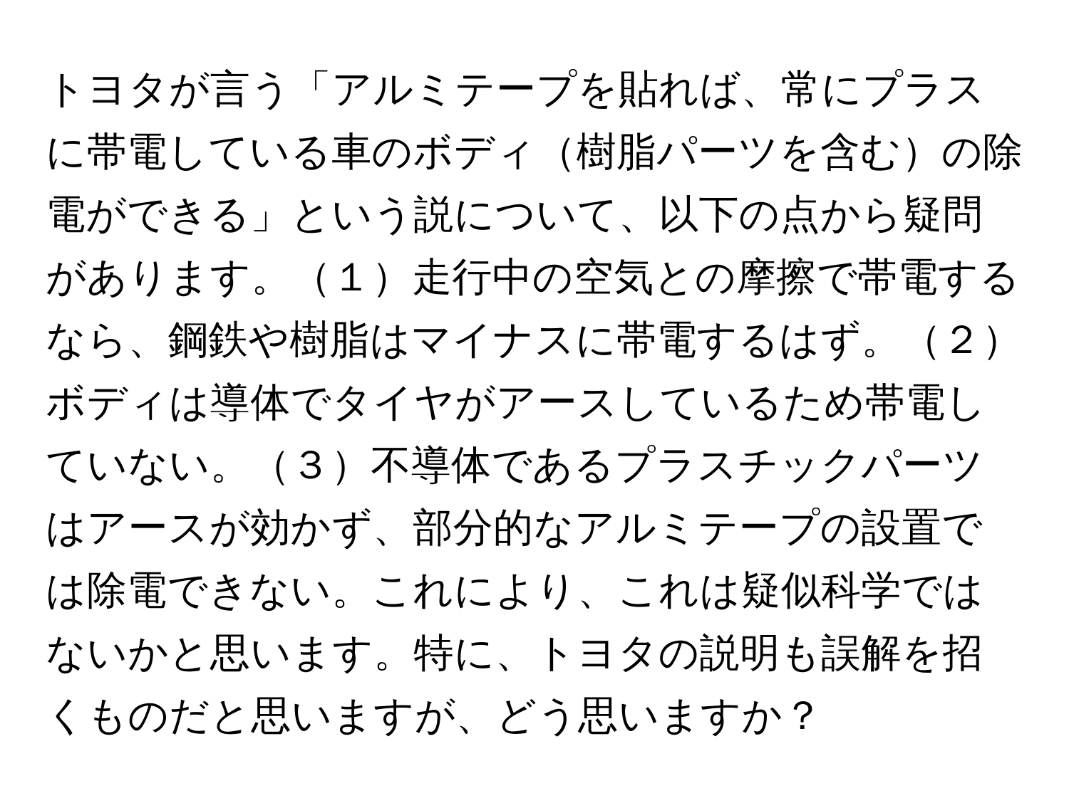 トヨタが言う「アルミテープを貼れば、常にプラスに帯電している車のボディ樹脂パーツを含むの除電ができる」という説について、以下の点から疑問があります。１走行中の空気との摩擦で帯電するなら、鋼鉄や樹脂はマイナスに帯電するはず。２ボディは導体でタイヤがアースしているため帯電していない。３不導体であるプラスチックパーツはアースが効かず、部分的なアルミテープの設置では除電できない。これにより、これは疑似科学ではないかと思います。特に、トヨタの説明も誤解を招くものだと思いますが、どう思いますか？