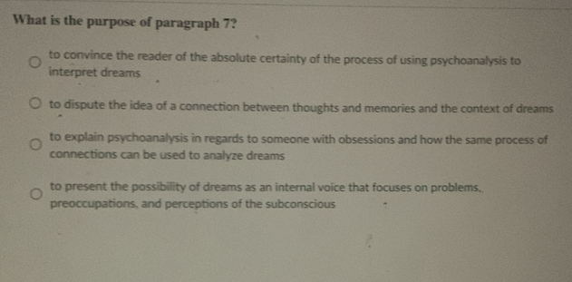 What is the purpose of paragraph 7?
to convince the reader of the absolute certainty of the process of using psychoanalysis to
interpret dreams
to dispute the idea of a connection between thoughts and memories and the context of dreams
to explain psychoanalysis in regards to someone with obsessions and how the same process of
connections can be used to analyze dreams
to present the possibility of dreams as an internal voice that focuses on problems,
preoccupations, and perceptions of the subconscious