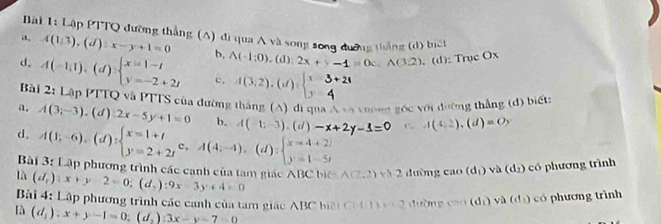 Lập PTTQ đường thắng (A) đi qua A và song song đương thắng (d) biết
a A(1:3),(d):x-y+1=0 b, A(-1;0),(d):2x+(-1=0c,wedge (3.2) . (d): Trục Ox
d. A(-1,1),(d)beginarrayl x=1-t y=-2+2tendarray. c. 1(3;2). (d)
Bài 2:LApI PTTQ và PTTS của đường thắng (A) đi qua A và vưong góc với đường thẳng (d) biết:
a. A(3;-3).(d):2x-5y+1=0 b. A(1;-3).(d)-x+2y-3=0 c. A(4,2),(d)=Oy
d. A(1;-6),(d):beginarrayl x=1+t y=2+2tendarray. c,A(4;-4),(d):beginarrayl x=4+2i y=1-5tendarray.
Bài 3: Lập phương trình các canh của tam giác ABC biê A(2,2)xh2 ∠ 1 ường cao(d_1) L à (d_2) có phương trình
là (d_1):x+y-2=0;(d_2):9x-3y+4=0
Bài 4: Lập phương trình các canh của tam giáo ABC biệi Co (1 x à 2 đường (an(d_1) v à  d  có phương trình
là (d_1):x+y-1=0;(d_2):3x-y-7=0