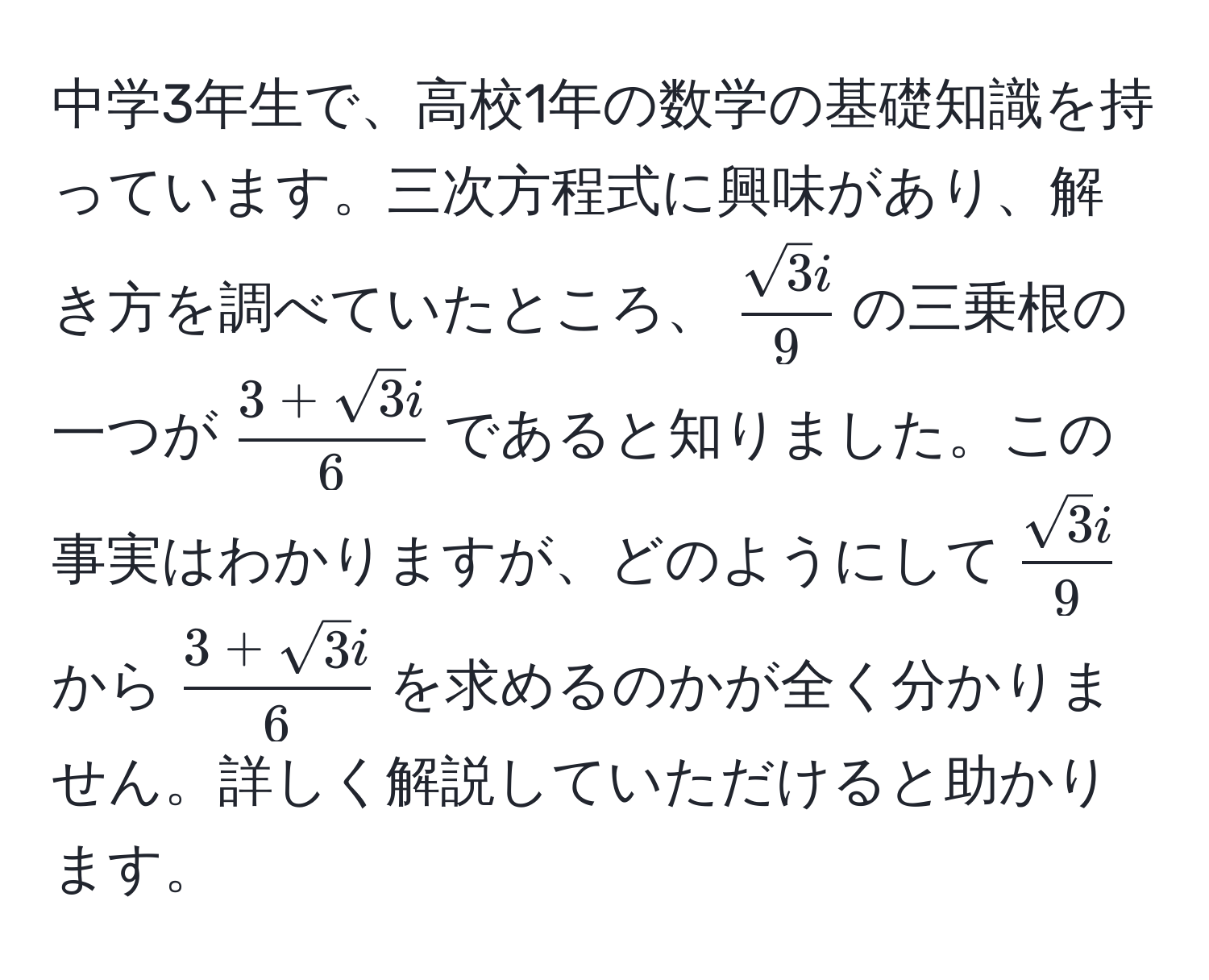 中学3年生で、高校1年の数学の基礎知識を持っています。三次方程式に興味があり、解き方を調べていたところ、$ sqrt(3)i/9 $の三乗根の一つが$ (3+sqrt(3)i)/6 $であると知りました。この事実はわかりますが、どのようにして$ sqrt(3)i/9 $から$ (3+sqrt(3)i)/6 $を求めるのかが全く分かりません。詳しく解説していただけると助かります。