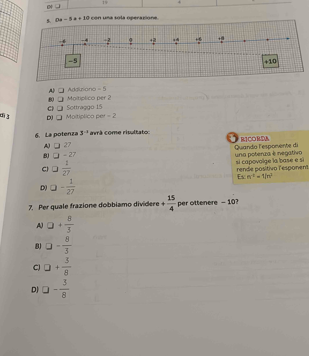 19
4
D)
5. Da-5a+10 con una sola operazione.
-6 -4 -2 0 +2 +4 +6 +8
-5 +10
A) Addiziono - 5
B) Moltiplico per 2
C) Sottraggo 15
di 3 Moltiplico per - 2
D) □
6. La potenza 3^(-3) avrà come risultato:
A) □ 27 RICORDA
B) □ -27 Quando l'esponente di
una potenza è negativo
C) □  1/27  si capovolge la base e si
rende positivo l'esponent
Es: n^(-2)=1/n^2
D) □ - 1/27 
7. Per quale frazione dobbiamo dividere + 15/4  per ottenere - 10?
A) □ + 8/3 
B) □ - 8/3 
C) □ + 3/8 
D) □ - 3/8 