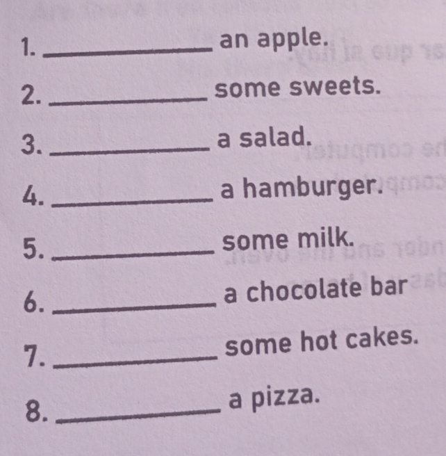 1._ 
an apple. 
2._ some sweets. 
3. _a salad. 
4._ 
a hamburger. 
5. _some milk. 
6. _a chocolate bar 
7._ 
some hot cakes. 
8. _a pizza.