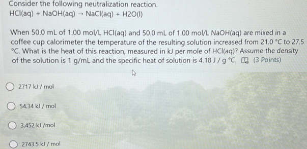 Consider the following neutralization reaction.
HCl(aq)+NaOH(aq)to NaCl(aq)+H2O(l)
When 50.0 mL of 1.00 mol/L HCl(aq) and 50.0 mL of 1.00 mol/L NaOH(aq) are mixed in a
coffee cup calorimeter the temperature of the resulting solution increased from 21.0°C to 27.5°C. What is the heat of this reaction, measured in kJ per mole of H |C| (aq) ? Assume the density
of the solution is 1 g/mL and the specific heat of solution is 4.18J/g°C. C (3 Points)
2717 kJ / mol
54.34 kJ / mol
3.452 kJ /mol
2743.5 kJ / mol