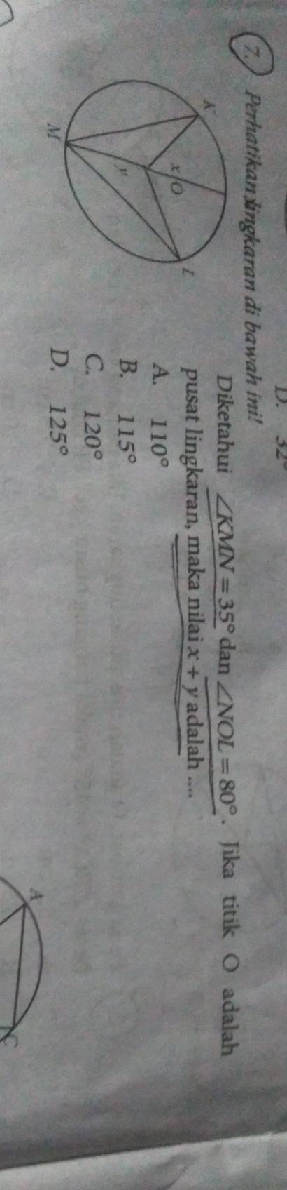 32°
7. ) Perhatikan lingkaran di bawah ini!
Diketahui ∠ KMN=35° dan∠ NOL=80°. Jika titik O adalah
pusat lingkaran, maka nilai x+yadalah...
A. 110°
B. 115°
C. 120°
D. 125°
A
C