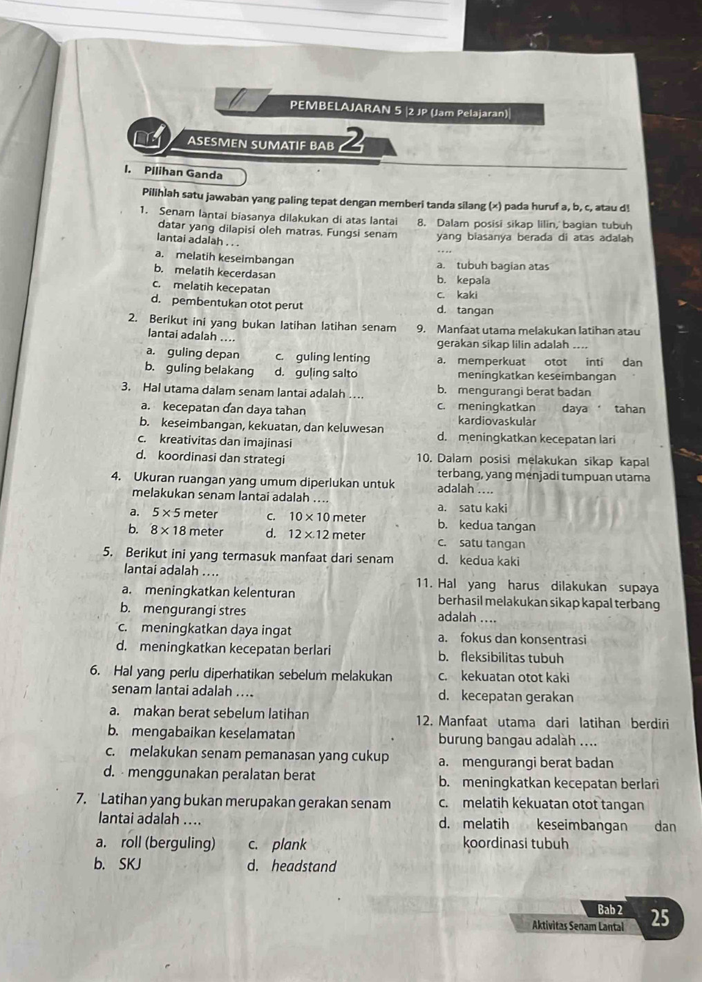 PEMBELAJARAN 5 |2 JP (Jam Pelajaran)|
ASESMEN SUMATIF BAB 2
I. Pilihan Ganda
Pilihlah satu jawaban yang paling tepat dengan memberi tanda silang (x) pada huruf a, b, c, atau d!
1. Senam lantai biasanya dilakukan di atas lantai 8. Dalam posisi sikap lilin, bagian tubuh
datar yang dilapisi oleh matras. Fungsi senam yang biasanya berada di atas adalah
lantai adalah . . .
a. melatih keseimbangan a. tubuh bagian atas
b. melatih kecerdasan
b. kepala
c. melatih kecepatan
c. kaki
d. pembentukan otot perut d. tangan
2. Berikut ini yang bukan latihan latihan senam 9. Manfaat utama melakukan latihan atau
lantai adalah ....
gerakan sikap lilin adalah_
a. guling depan c. guling lenting a. memperkuat otot inti dan
b. guling belakang d. guling salto meningkatkan keseimbangan
3. Hal utama dalam senam lantai adalah … b. mengurangi berat badan
a. kecepatan dan daya tahan c. meningkatkan daya tahan
kardiovaskular
b. keseimbangan, kekuatan, dan keluwesan d. meningkatkan kecepatan lari
c. kreativitas dan imajinasi
d. koordinasi dan strategi 10. Dalam posisi melakukan sikap kapal
terbang, yang menjadi tumpuan utama
4. Ukuran ruangan yang umum diperlukan untuk adalah ....
melakukan senam lantai adalah
a. satu kaki
a. 5* 5 meter C. 10* 10 meter b. kedua tangan
b. 8* 18 meter d. 12* 12 meter c. satu tangan
5. Berikut ini yang termasuk manfaat dari senam d. kedua kaki
lantai adalah ..
11. Hal yang harus dilakukan supaya
a. meningkatkan kelenturan berhasil melakukan sikap kapal terbang
b. mengurangi stres
adalah ..
c. meningkatkan daya ingat a. fokus dan konsentrasi
d. meningkatkan kecepatan berlari b. fleksibilitas tubuh
6. Hal yang perlu diperhatikan sebelum melakukan c. kekuatan otot kaki
senam lantai adalah ….. d. kecepatan gerakan
a. makan berat sebelum latihan 12. Manfaat utama dari latihan berdiri
b. mengabaikan keselamatan burung bangau adalah ....
c. melakukan senam pemanasan yang cukup a. mengurangi berat badan
d. - menggunakan peralatan berat b. meningkatkan kecepatan berlari
7. Latihan yang bukan merupakan gerakan senam c. melatih kekuatan otot tangan
lantai adalah .... d. melatih keseimbangan dan
a. roll (berguling) c. plank koordinasi tubuh
b. SKJ d. headstand
Bab2
Aktivitas Senam Lantal 25