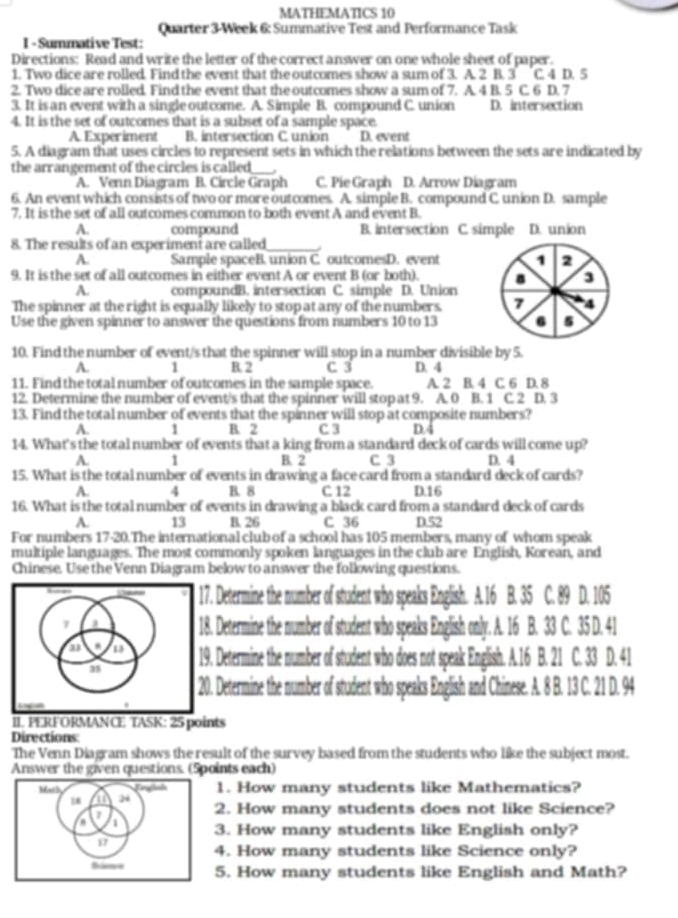 MATHEMATICS 10
Quarter 3-Week 6: Summative Test and Performance Task
I - Summative Test:
Directions: Read and write the letter of the correct answer on one whole sheet of paper.
1. Two dice are rolled. Find the event that the outcomes show a sum of 3. A. 2 B. 3 C. 4 D. 5
2. Two dice are rolled. Find the event that the outcomes show a sum of 7. A. 4 B. 5 C. 6 D. 7
3. It is an event with a single outcome. A. Simple B. compound C. union D. intersection
4. It is the set of outcomes that is a subset of a sample space.
A Experiment B. intersection C union D. event
5. A diagram that uses circles to represent sets in which the relations between the sets are indicated by
the arr angement of the circles is called _
A. Venn Diagram B. Circle Graph C. Pie Graph D. Arrow Diagram
6. An event which consists of two or more outcomes. A. simple B. compound C union D. sample
7. It is the set of all outcomes common to both event A and event B.
A. compound B. intersection C. simple D. union
8. The results of an experiment are called_
A. Sample spaceB. union C. outcomesD. event 1 2
9. It is the set of all outcomes in either event A or event B (or both). a 3
A. compoundB. intersection C. simple D. Union
The spinner at the right is equally likely to stop at any of the numbers. 7 4
Use the given spinner to answer the questions from numbers 10 to 13 6 5
10. Find the number of event/s that the spinner will stop in a number divisible by 5.
A. 1 B. 2 C 3
11. Find the total number of outcomes in the sample space. D. 4 A. 2 B. 4 C. 6 D. 8
12. Determine the number of event/s that the spinner will stop at 9. A. 0 B. 1 C. 2 D. 3
13. Find the total number of events that the spinner will stop at composite numbers?
A. 1 B. 2 C 3 D.4
14. What's the total number of events that a king from a standard deck of cards will come up?
A. 1 B. 2 C 3 D. 4
15. What is the total number of events in drawing a face card from a standard deck of cards?
A. 4 B. 8 C 12 D.16
16. What is the total number of events in drawing a black card from a standard deck of cards
A. 13 B. 26 C 36 D.52
For numbers 17-20.The international club of a school has 105 members, many of whom speak
multiple languages. The most commonly spoken languages in the club are English, Korean, and
Chinese. Use the Venn Diagram below to answer the following questions.
Determine the number of student who speaks English. A. 16 B. 35 C. 89 D. 105
Determine the number of student who speaks English only. A. 16 B. 33 C. 35 D. 41
Determine the number of student who does not speak English. A.16 B. 21 C. 33 D. 41
Determine the number of student who speaks English and Chinese. A. 8 B. 13 C. 21 D. 94
II. PERFORMANCE TASK: 25 points
Directions
The Venn Diagram shows the result of the survey based from the students who like the subject most.
Answer the given questions. (Spoints each)
1. How many students like Mathematics?
2. How many students does not like Science?
3. How many students like English only?
4. How many students like Science only?
5. How many students like English and Math?