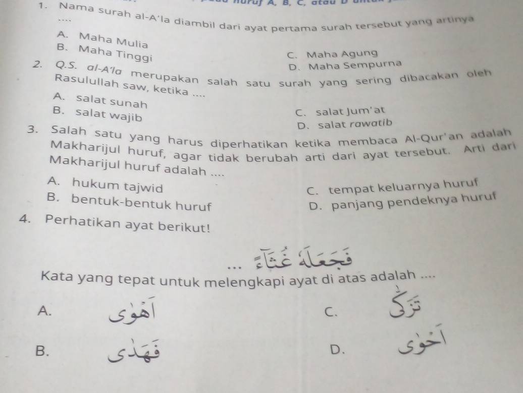 ruf A, B, C, a tau D a n
1. Nama surah al-A'la diambil dari ayat pertama surah tersebut yang artinya
..
A. Maha Mulia
B. Maha Tinggi
C. Maha Agung
D. Maha Sempurna
2. Q.S. αl-A'lσ merupakan salah satu surah yang sering dibacakan oleh
Rasulullah saw, ketika ....
A. salat sunah
B. salat wajib
C. salat Jum’at
D. salat rawatib
3. Salah satu yang harus diperhatikan ketika membaca Al-Qur'an adalah
Makharijul huruf, agar tidak berubah arti dari ayat tersebut. Arti dari
Makharijul huruf adalah ....
A. hukum tajwid C. tempat keluarnya huruf
B. bentuk-bentuk huruf D. panjang pendeknya huruf
4. Perhatikan ayat berikut!
…
Kata yang tepat untuk melengkapi ayat di atas adalah ....
A.
sī
C.
B.
D.