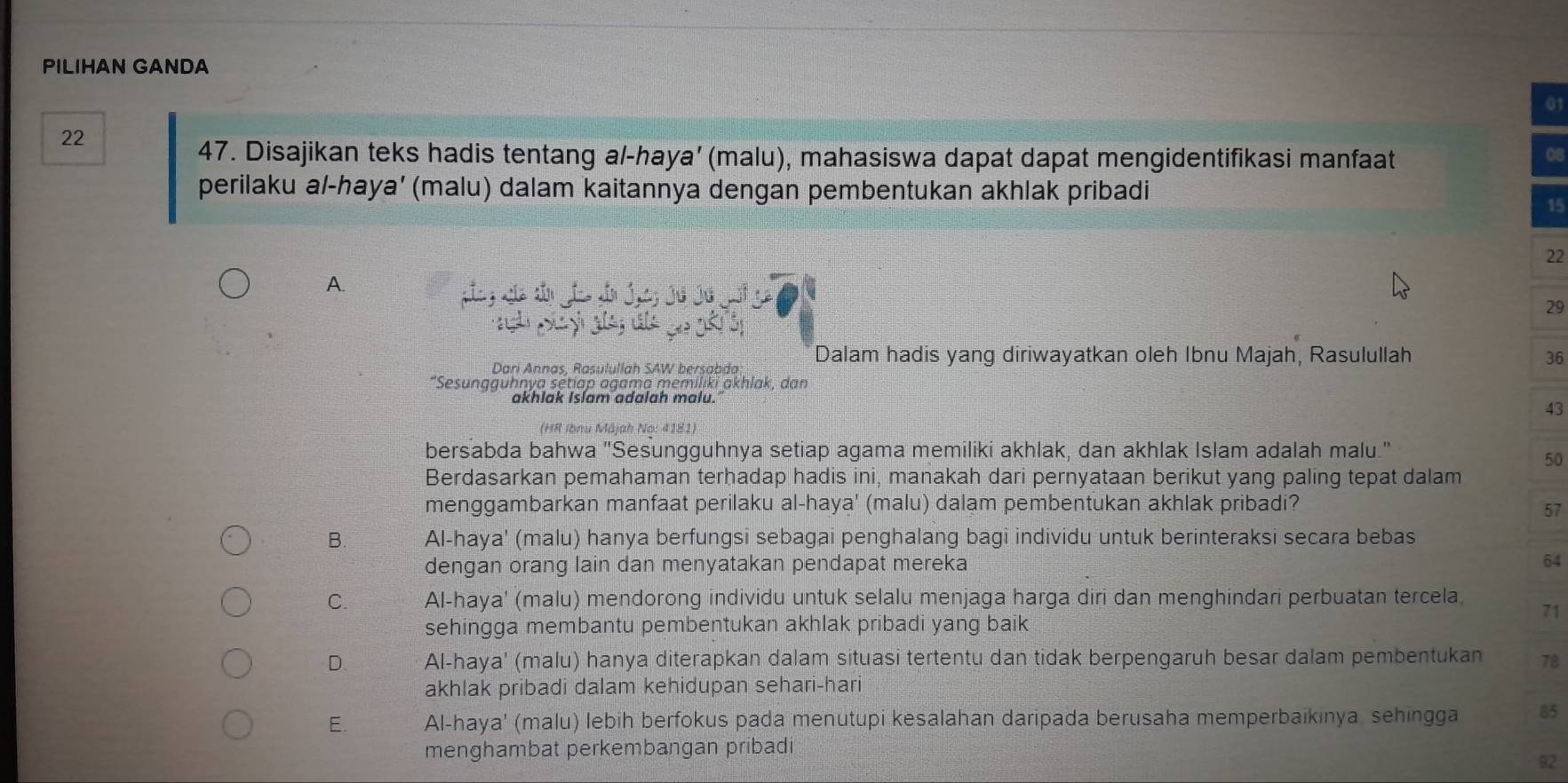 PILIHAN GANDA
01
22
47. Disajikan teks hadis tentang al-haya’ (malu), mahasiswa dapat dapat mengidentifikasi manfaat
perilaku a/-haya’ (malu) dalam kaitannya dengan pembentukan akhlak pribadi
15
22
A.
;
29
Dari Annas, Rasulullah SAW bersabda Dalam hadis yang diriwayatkan oleh Ibnu Majah, Rasulullah 36
"Sesungguhnya setjap agama memiliki akhlak, dan
akhlak Islam adalah malu.
43
(HR Ibnu Măjah No: 4181)
bersabda bahwa "Sesungguhnya setiap agama memiliki akhlak, dan akhlak Islam adalah malu."
50
Berdasarkan pemahaman terhadap hadis ini, manakah dari pernyataan berikut yang paling tepat dalam
menggambarkan manfaat perilaku al-haya' (malu) dalam pembentukan akhlak pribadi? 57
B. Al-haya' (malu) hanya berfungsi sebagai penghalang bagi individu untuk berinteraksi secara bebas
dengan orang lain dan menyatakan pendapat mereka 64
C. Al-haya' (malu) mendorong individu untuk selalu menjaga harga diri dan menghindari perbuatan tercela 71
sehingga membantu pembentukan akhlak pribadi yang baik
D. Al-haya' (malu) hanya diterapkan dalam situasi tertentu dan tidak berpengaruh besar dalam pembentukan 78
akhlak pribadi dalam kehidupan sehari-hari
E. Al-haya' (malu) lebih berfokus pada menutupi kesalahan daripada berusaha memperbaikinya, sehingga 85
menghambat perkembangan pribadi
92