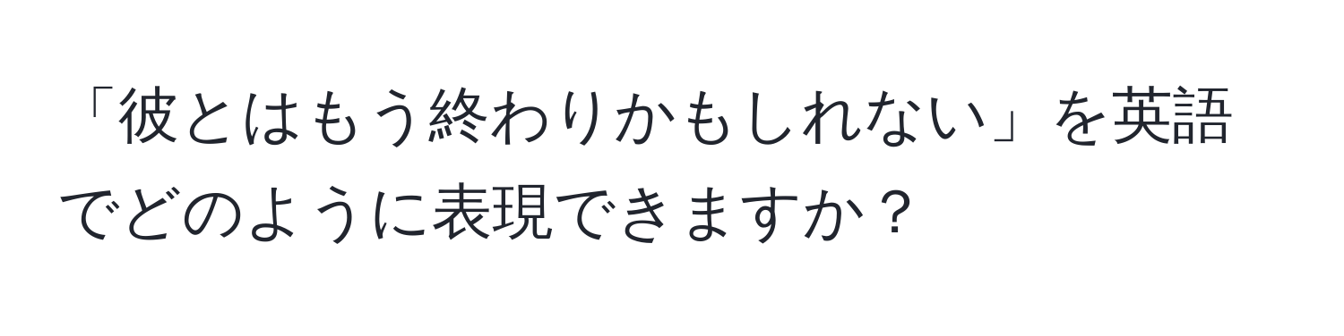 「彼とはもう終わりかもしれない」を英語でどのように表現できますか？