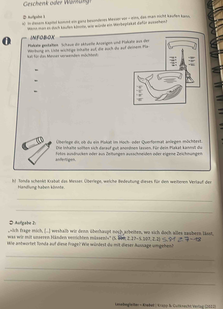 Geschenk oder W arung 
② Aufgabe 1 
a) In diesem Kapitel kommt ein ganz besonderes Messer vor - eins, das man nicht kaufen kann. 
Wenn man es doch kaufen könnte, wie würde ein Werbeplakat dafür aussehen? 
0 INFOBOX 
Plakate gestälten Schaue dir aktuelle Anzeigen und Pla 
Werbung an. Liste wichtige Inhalte auf, die auch du auf 
kat für das Messer verwenden möchtest: 
- 
Überlege dir, ob du ein Plakat im Hoch- oder Querformat anlegen möchtest. 
Die Inhalte sollten sich darauf gut anordnen lassen. Für dein Plakat kannst du 
Fotos ausdrücken oder aus Zeitungen ausschneiden oder eigene Zeichnungen 
anfertigen. 
b) Tonda schenkt Krabat das Messer. Überlege, welche Bedeutung dieses für den weiteren Verlauf der 
Handlung haben könnte. 
_ 
_ 
● Aufgabe 2: 
Ich frage mich, (...) weshalb wir denn überhaupt noch arbeiten, wo sich doch alles zaubern lässt, 
was wir mit unseren Händen verrichten müssen!«'' (S. 106, Z. 27-S. 107, Z.2) 
Wie antwortet Tonda auf diese Frage? Wie würdest du mit dieser Aussage umgehen? 
_ 
_ 
_ 
Lesebegleiter - Krøbøt | Krapp & Gutknecht Verlag (2022)