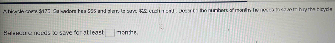 A bicycle costs $175. Salvadore has $55 and plans to save $22 each month. Describe the numbers of months he needs to save to buy the bicycle. 
Salvadore needs to save for at least □ months.