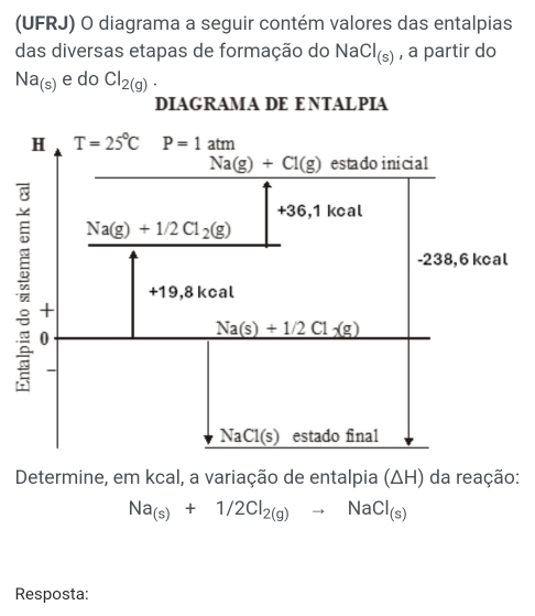 (UFRJ) O diagrama a seguir contém valores das entalpias
das diversas etapas de formação do II sqrt() Cl_(s) , a partir do
Na_(s) e do Cl_2(g).
DIAGRAMA DE E NTALPIA
Determine, em kcal, a variação de entalpia (ΔH) da reação:
Na_(s)+1/2Cl_2(g)to NaCl_(s)
Resposta: