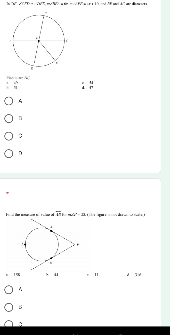 InOF, ∠ CFD≌ ∠ DFE, m∠ BFA=6x, m∠ AFE=4x+10 , and overline BE and overline AC are diameters.
Find m arc DC.
a. 49 c. 54
b. 51 d. 47
A
B
C
D
Find the measure of value of widehat AB for m∠ P=22. 2. (The figure is not drawn to scale.)
a. 158 b. 44 c. 11 d. 316
A
B
C