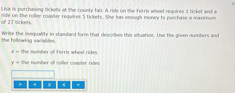 Lisa is purchasing tickets at the county fair. A ride on the Ferris wheel requires 1 ticket and a 
ride on the roller coaster requires 5 tickets. She has enough money to purchase a maximum 
of 27 tickets. 
Write the inequality in standard form that describes this situation. Use the given numbers and 
the following variables.
x= the number of Ferris wheel rides
y= the number of roller coaster rides 
< 
=