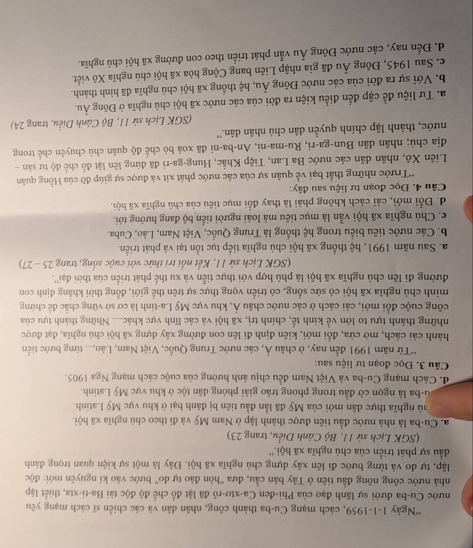 Ngày 1-1-1959, cách mạng Cu-ba thành công, nhân dân và các chiến sĩ cách mạng yêu
nước Cu-ba dưới sự lãnh đạo của Phi-đen Ca-xtơ-rô đã lật đổ chế độ độc tài Ba-ti-xta, thiết lập
nhà nước công nông đầu tiên ở Tây bán cầu, đưa "hòn đảo tự do" bước vào kỉ nguyên mới: độc
lập, tự do và từng bước đi lên xây dựng chủ nghĩa xã hội. Đây là một sự kiện quan trọng đánh
đấu sự phát triển của chủ nghĩa xã hội.''
(SGK Lịch sử 11, Bộ Cánh Diều, trang 23)
a. Cu-ba là nhà nước đầu tiên được thành lập ở Nam Mỹ và đi theo chủ nghĩa xã hội.
hủ nghĩa thực dân mới của Mỹ đã lần đầu tiên bị đánh bại ở khu vực Mỹ Latinh.
lu-ba là ngọn cờ đầu trong phong trào giải phóng dân tộc ở khu vực Mỹ Latinh.
d. Cách mạng Cu-ba và Việt Nam đều chịu ảnh hưởng của cuộc cách mạng Nga 1905.
Câu 3. Đọc đoạn tư liệu sau:
“Từ năm 1991 đến nay, ở châu Á, các nước Trung Quốc, Việt Nam, Lào,... từng bước tiến
hành cải cách, mở cửa, đổi mới, kiên định đi lên con đường xây dựng xã hội chủ nghĩa, đạt được
những thành tựu to lớn về kinh tế, chính trị, xã hội và các lĩnh vực khác.... Những thành tựu của
công cuộc đổi mới, cải cách ở các nước châu Á, khu vực Mỹ La-tinh là cơ sở vững chắc để chứng
minh chủ nghĩa xã hội có sức sống, có triển vọng thực sự trên thế giới, đồng thời khẳng định con
đường đi lên chủ nghĩa xã hội là phù hợp với thực tiễn và xu thế phát triển của thời đại'.
(SGK Lịch sử 11, Kết nổi tri thức với cuộc sống, trang 25 - 27)
a. Sau năm 1991, hệ thống xã hội chủ nghĩa tiếp tục tồn tại và phát triển.
b. Các nước tiêu biểu trong hệ thống là Trung Quốc, Việt Nam, Lào, Cuba.
c. Chủ nghĩa xã hội vẫn là mục tiêu mà loài người tiến bộ dang hướng tới.
d. Đổi mới, cải cách không phải là thay đổi mục tiêu của chủ nghĩa xã hội.
Câu 4. Đọc đoạn tư liệu sau đây:
*Trước những thất bại về quân sự của các nước phát xít và được sự giúp đỡ của Hồng quân
Liên Xô, nhân dân các nước Ba Lan, Tiệp Khắc, Hung-ga-ri đã đứng lên lật đồ chế độ tư sản -
địa chủ; nhân dân Bun-ga-ri, Ru-ma-ni, An-ba-ni đã xoá bỏ chế độ quân chủ chuyên chế trong
nước, thành lập chính quyền dân chủ nhân dân.''
(SGK Lịch sử 11, Bộ Cánh Diều, trang 24)
a. Tư liệu đề cập đến điều kiện ra đời của các nước xã hội chủ nghĩa ở Đông Âu.
b. Với sự ra đời của các nước Đông Âu, hệ thống xã hội chủ nghĩa đã hình thành.
c. Sau 1945, Đông Âu đã gia nhập Liên bang Cộng hòa xã hội chủ nghĩa Xô viết.
d. Đến nay, các nước Đông Âu vẫn phát triển theo con đường xã hội chủ nghĩa.
