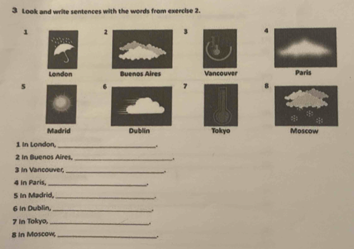 Look and write sentences with the words from exercise 2. 
1 
2 
3 
4 
London Buenos Aires Vancouver Paris 
5 
6 
7 
8 
Madrid Dublin Tokyo
1 In London,_ .
2 In Buenos Aires._ 
, 
3 In Vancouver,_ . 
4 In Paris, _. 
5 In Madrid,_ 
. 
6 In Dublin,_ 
, 
7 In Tokyo,_ 
. 
8 In Moscow,_ 
.