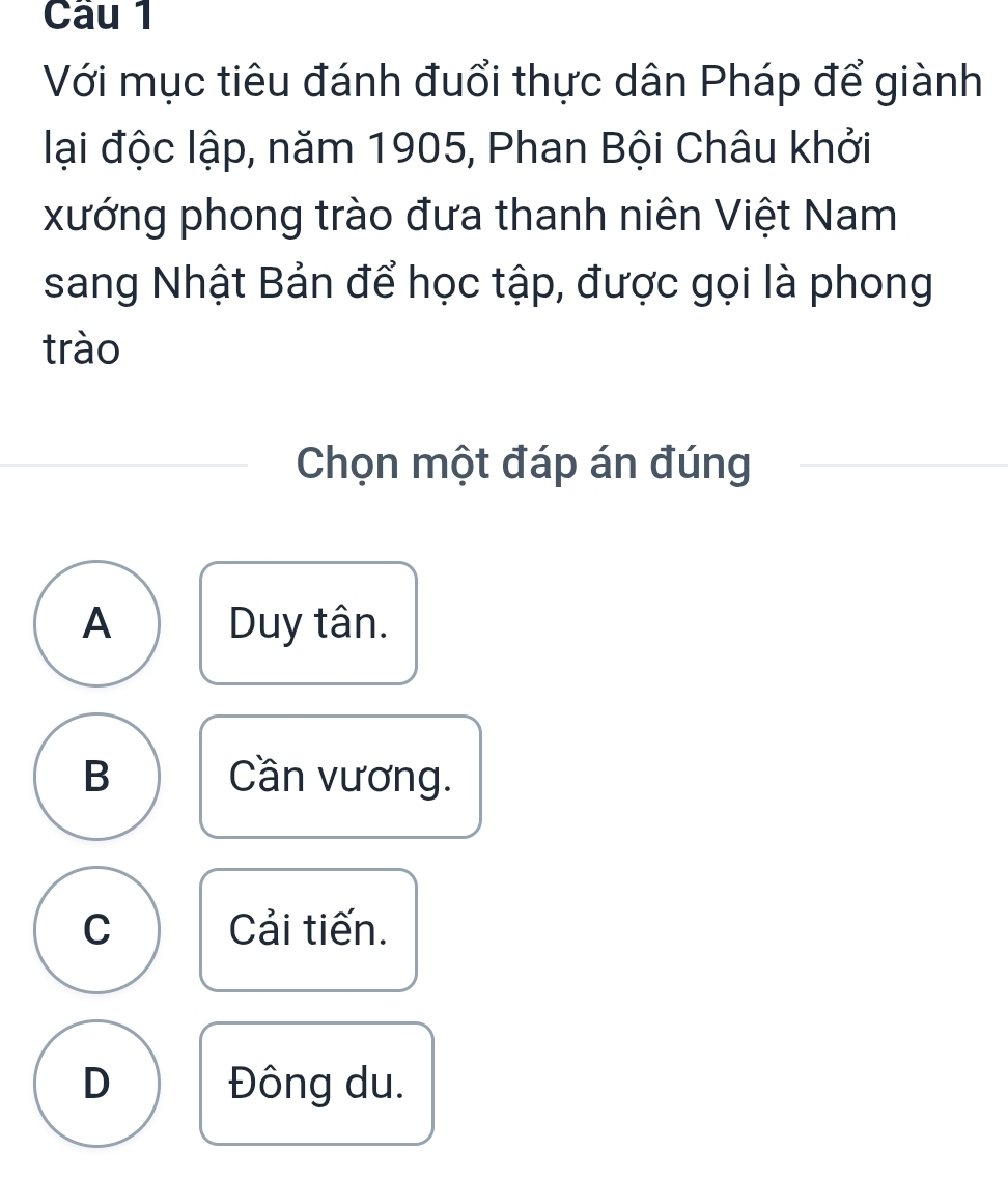 Với mục tiêu đánh đuổi thực dân Pháp để giành
lại độc lập, năm 1905, Phan Bội Châu khởi
xướng phong trào đưa thanh niên Việt Nam
sang Nhật Bản để học tập, được gọi là phong
trào
Chọn một đáp án đúng
A Duy tân.
B Cần vương.
C Cải tiến.
D Đông du.