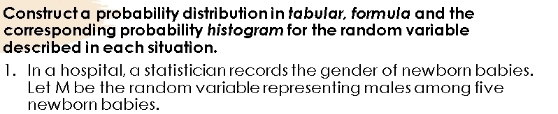 Construct a probability distribution in tabular, formula and the 
corresponding probability histogram for the random variable 
described in each situation. 
1. In a hospital, a statistician records the gender of newborn babies. 
Let M be the random variable representing males among five 
newborn babies.