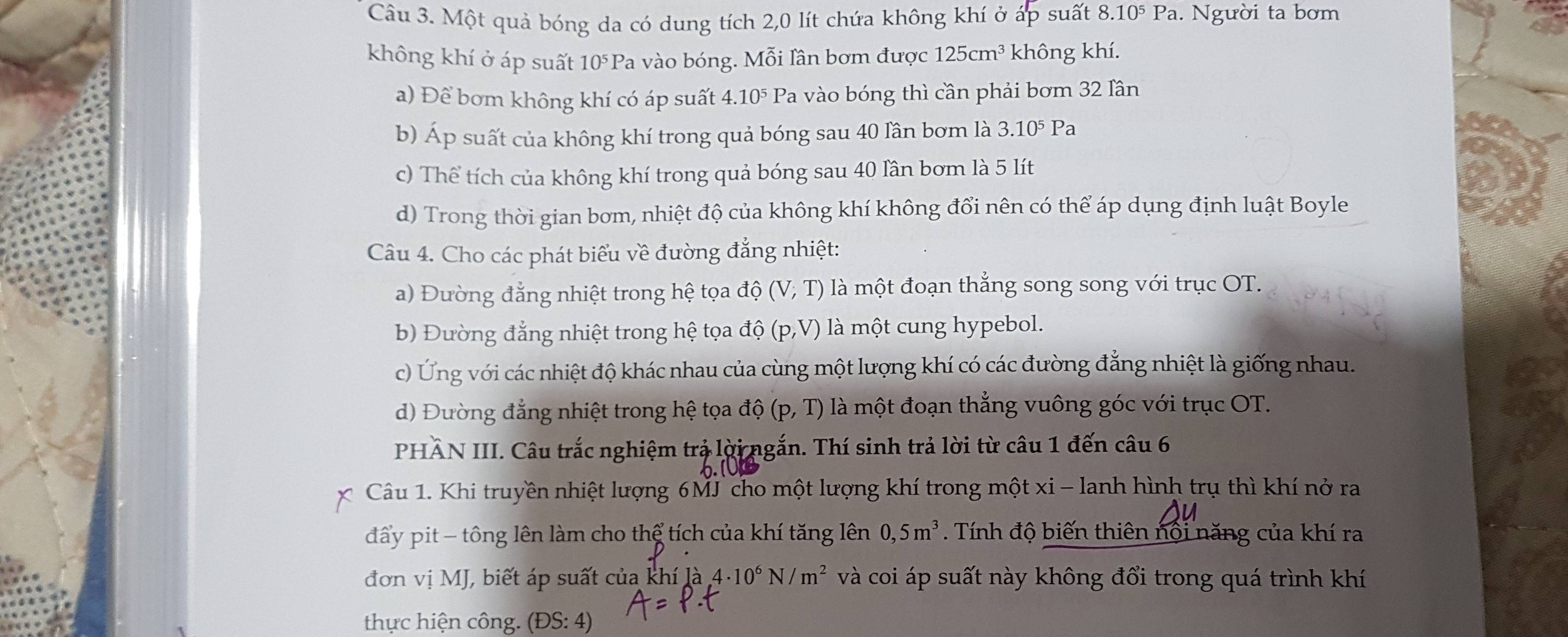 Một quả bóng da có dung tích 2,0 lít chứa không khí ở áp suất 8.10^5Pa. Người ta bơm
không khí ở áp suất 10^5P la vào bóng. Mỗi lân bơm được 125cm^3 không khí.
a) Để bơm không khí có áp suất 4.10^5P a vào bóng thì cần phải bơm 32 lần
b) Áp suất của không khí trong quả bóng sau 40 lần bơm là 3.10^5Pa
c) Thể tích của không khí trong quả bóng sau 40 lần bơm là 5 lít
d) Trong thời gian bơm, nhiệt độ của không khí không đổi nên có thể áp dụng định luật Boyle
Câu 4. Cho các phát biểu về đường đẳng nhiệt:
a) Đường đẳng nhiệt trong hệ tọa độ (V;T) là một đoạn thắng song song với trục OT.
b) Đường đẳng nhiệt trong hệ tọa dhat o(p,V) là một cung hypebol.
c) Ứng với các nhiệt độ khác nhau của cùng một lượng khí có các đường đẳng nhiệt là giống nhau.
d) Đường đẳng nhiệt trong hệ tọa dhat Q(p,T) là một đoạn thẳng vuông góc với trục OT.
PHÂN III. Câu trắc nghiệm trả lời ngắn. Thí sinh trả lời từ câu 1 đến câu 6
Câu 1. Khi truyền nhiệt lượng 6MJ cho một lượng khí trong một xi - lanh hình trụ thì khí nở ra
đấy pit - tông lên làm cho thể tích của khí tăng lên 0,5m^3. Tính độ biến thiên nội năng của khí ra
đơn vị MJ, biết áp suất của khí là 4· 10^6N/m^2 và coi áp suất này không đổi trong quá trình khí
thực hiện công (DS:4)