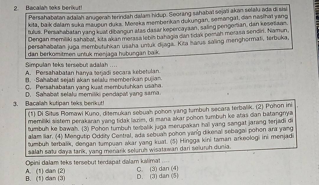 Bacalah teks berikut!
Persahabatan adalah anugerah terindah dalam hidup. Seorang sahabat sejati akan selalu ada di sisi
kita, baik dalam suka maupun duka. Mereka memberikan dukungan, semangat, dan nasihat yang
tulus. Persahabatan yang kuat dibangun atas dasar kepercayaan, saling pengertian, dan kesetiaan.
Dengan memiliki sahabat, kita akan merasa lebih bahagia dan tidak pernah merasa sendiri. Namun,
persahabatan juga membutuhkan usaha untuk dijaga. Kita harus saling menghormati, terbuka,
dan berkomitmen untuk menjaga hubungan baik.
Simpulan teks tersebut adalah ....
A. Persahabatan hanya terjadi secara kebetulan.
B. Sahabat sejati akan selalu memberikan pujian.
C. Persahabatan yang kuat membutuhkan usaha.
D. Sahabat selalu memiliki pendapat yang sama.
3. Bacalah kutipan teks berikut!
(1) Di Situs Romawi Kuno, ditemukan sebuah pohon yang tumbuh secara terbalik. (2) Pohon ini
memiliki sistem perakaran yang tidak lazim, di mana akar pohon tumbuh ke atas dan batangnya
tumbuh ke bawah. (3) Pohon tumbuh terbalik juga merupakan hal yang sangat jarang terjadi di
alam liar. (4) Mengutip Oddity Central, ada sebuah pohon yang dikenal sebagai pohon ara yang
tumbuh terbalik, dengan tumpuan akar yang kuat. (5) Hingga kini taman arkeologi ini menjadi
salah satu daya tarik, yang menarik seluruh wisatawan dari seluruh dunia.
Opini dalam teks tersebut terdapat dalam kalimat ....
A. (1) dan (2) C. (3) dan (4)
B. (1) dan (3) D. (3) dan (5)