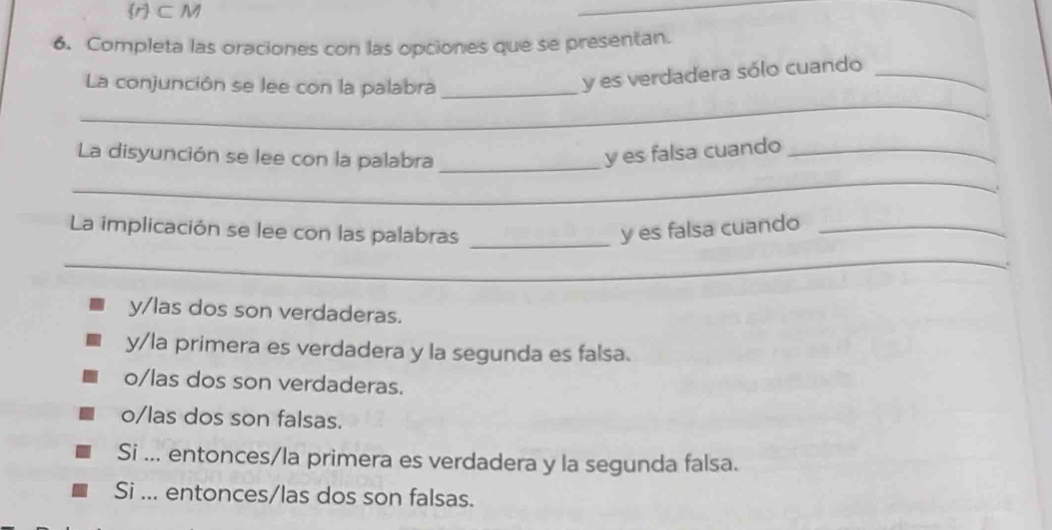 r ⊂ M
_
_
6. Completa las oraciones con las opciones que se presentan.
La conjunción se lee con la palabra_
y es verdadera sólo cuando_
_
_
La disyunción se lee con la palabra _y es falsa cuando_
La implicación se lee con las palabras _y es falsa cuando_
_
y/las dos son verdaderas.
y/la primera es verdadera y la segunda es falsa.
o/las dos son verdaderas.
o/las dos son falsas.
Si ... entonces/la primera es verdadera y la segunda falsa.
Si ... entonces/las dos son falsas.