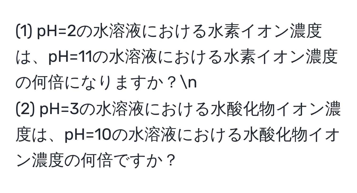 (1) pH=2の水溶液における水素イオン濃度は、pH=11の水溶液における水素イオン濃度の何倍になりますか？n
(2) pH=3の水溶液における水酸化物イオン濃度は、pH=10の水溶液における水酸化物イオン濃度の何倍ですか？