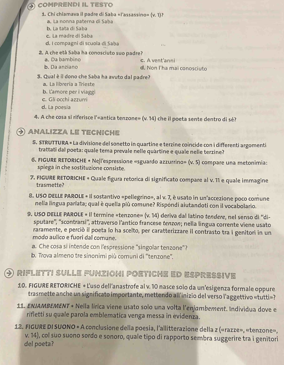 comprendi il testo
1. Chi chiamava il padre di Saba «l’assassino» (v.1)
a. La nonna paterna di Saba
b. La tata di Saba
c. La madre di Saba
d. I compagni di scuola di Saba
2. A che età Saba ha conosciuto suo padre?
a. Da bambino c. A vent’anni
b. Da anziano d. Non I'ha mai conosciuto
3. Qual è il dono che Saba ha avuto dal padre?
a. La libreria a Trieste
b. Lamore per i viaggi
c. Gli occhi azzurri
d. La poesia
4. A che cosa si riferisce l’«antica tenzone» (v. 14) che il poeta sente dentro di sé?
④ analizza le tecniche
5. STRUTTURA • La divisione del sonetto in quartine e terzine coincide con i differenti argomenti
trattati dal poeta: quale tema prevale nelle quartine e quale nelle terzine?
6. FIGURE RETORICHE • Nell’espressione «sguardo azzurrino» (v. 5) compare una metonimia:
spiega in che sostituzione consiste.
7. FIGURE RETORICHE • Quale figura retorica di significato compare al v. 11 e quale immagine
trasmette?
8. USO DELLE PAROLE « Il sostantivo «pellegrino», al v. 7, è usato in un’accezione poco comune
nella lingua parlata; qual è quella più comune? Rispóndi aiutandoti con il vocabolario.
9. USO DELLE PAROLE 。 Il termine «tenzone» (v.14) ) deriva dal latino tendere, nel senso di 'di-
sputare”, “scontrarsi”, attraverso l’antico francese tenzon; nella lingua corrente viene usato
raramente, e perciò il poeta lo ha scelto, per caratterizzare il contrasto tra i genitori in un
modo aulico e fuori dal comune.
a. Che cosa si intende con l’espressione “singolar tenzone”?
b. Trova almeno tre sinonimi più comuni di “tenzone”.
O rifletti sulle funzioni poetiche ed espresive
10. FIGURE RETORICHE • L'uso dell’anastrofe al v. 10 nasce solo da un’esigenza formale oppure
trasmette anche un significato importante, mettendo all’inizio del verso l’aggettivo «tutti»?
11. ENJAMBEMENT • Nella lirica viene usato solo una volta l’enjambement. Individua dove e
rifletti su quale parola emblematica venga messa in evidenza.
12. FIGURE DI SUONO • A conclusione della poesia, l’allitterazione della z («razze», «tenzone»,
v. 14), col suo suono sordo e sonoro, quale tipo di rapporto sembra suggerire tra i genitori
del poeta?