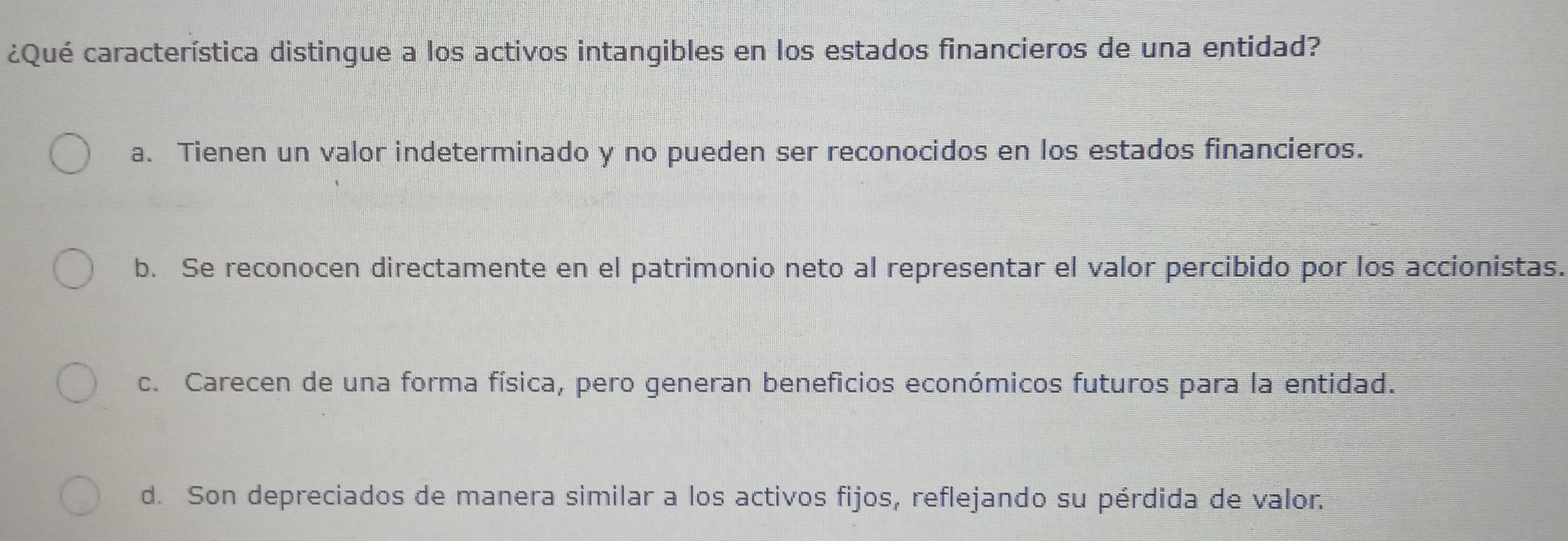 ¿Qué característica distingue a los activos intangibles en los estados financieros de una entidad?
a. Tienen un valor indeterminado y no pueden ser reconocidos en los estados financieros.
b. Se reconocen directamente en el patrimonio neto al representar el valor percibido por los accionistas.
c. Carecen de una forma física, pero generan beneficios económicos futuros para la entidad.
d. Son depreciados de manera similar a los activos fijos, reflejando su pérdida de valor.