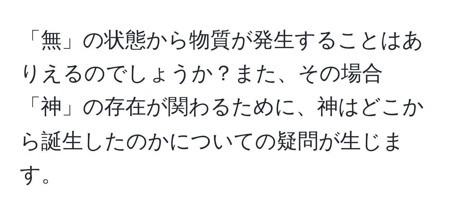 「無」の状態から物質が発生することはありえるのでしょうか？また、その場合「神」の存在が関わるために、神はどこから誕生したのかについての疑問が生じます。