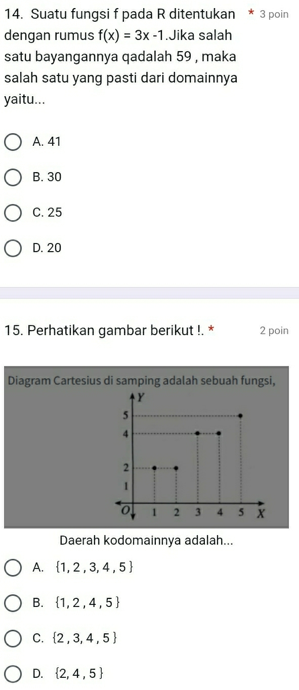 Suatu fungsi f pada R ditentukan * 3 poin
dengan rumus f(x)=3x-1.Jika salah
satu bayangannya qadalah 59 , maka
salah satu yang pasti dari domainnya
yaitu...
A. 41
B. 30
C. 25
D. 20
15. Perhatikan gambar berikut !. * 2 poin
Diagram Cartesius di samping adalah sebuah fungsi,
Daerah kodomainnya adalah...
A.  1,2,3,4,5
B.  1,2,4,5
C.  2,3,4,5
D.  2,4,5