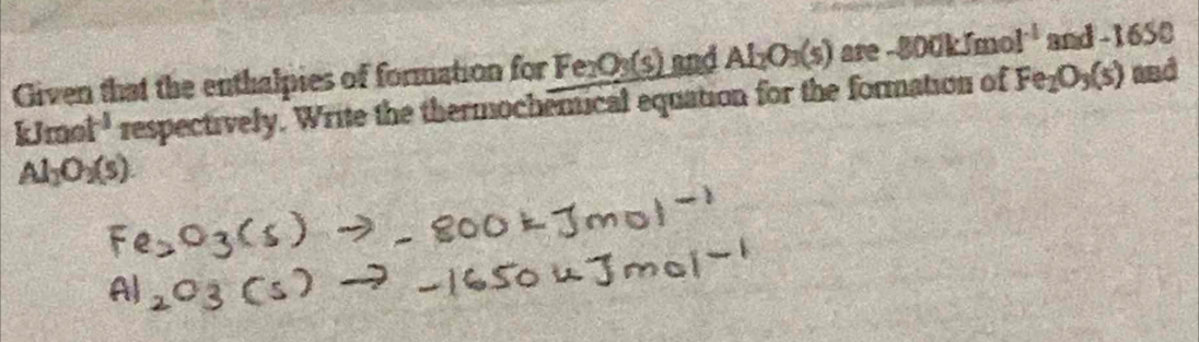 Given that the enthalpies of formation for Fe_2O_3(s) and Al_2O_3(s) are -800kJmol^(-1) and -1 650
kJmol^(-1) respectively. Write the thermochemical equation for the formation of Fe_2O_3(s) and
Al_2O_2(s).