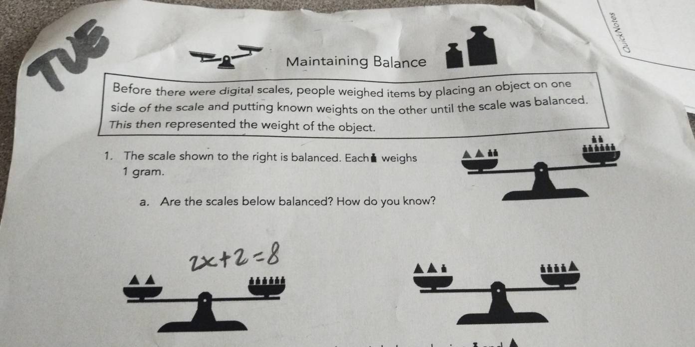 Maintaining Balance 
Before there were digital scales, people weighed items by placing an object on one 
side of the scale and putting known weights on the other until the scale was balanced. 
This then represented the weight of the object. 
1. The scale shown to the right is balanced. Each▲ weighs 
、 à à
1 gram. 
a. Are the scales below balanced? How do you know?