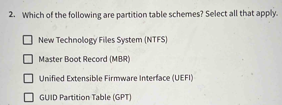 Which of the following are partition table schemes? Select all that apply.
New Technology Files System (NTFS)
Master Boot Record (MBR)
Unified Extensible Firmware Interface (UEFI)
GUID Partition Table (GPT)