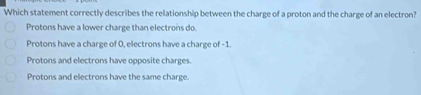 Which statement correctly describes the relationship between the charge of a proton and the charge of an electron?
Protons have a lower charge than electrons do.
Protons have a charge of 0, electrons have a charge of -1.
Protons and electrons have opposite charges.
Protons and electrons have the same charge.