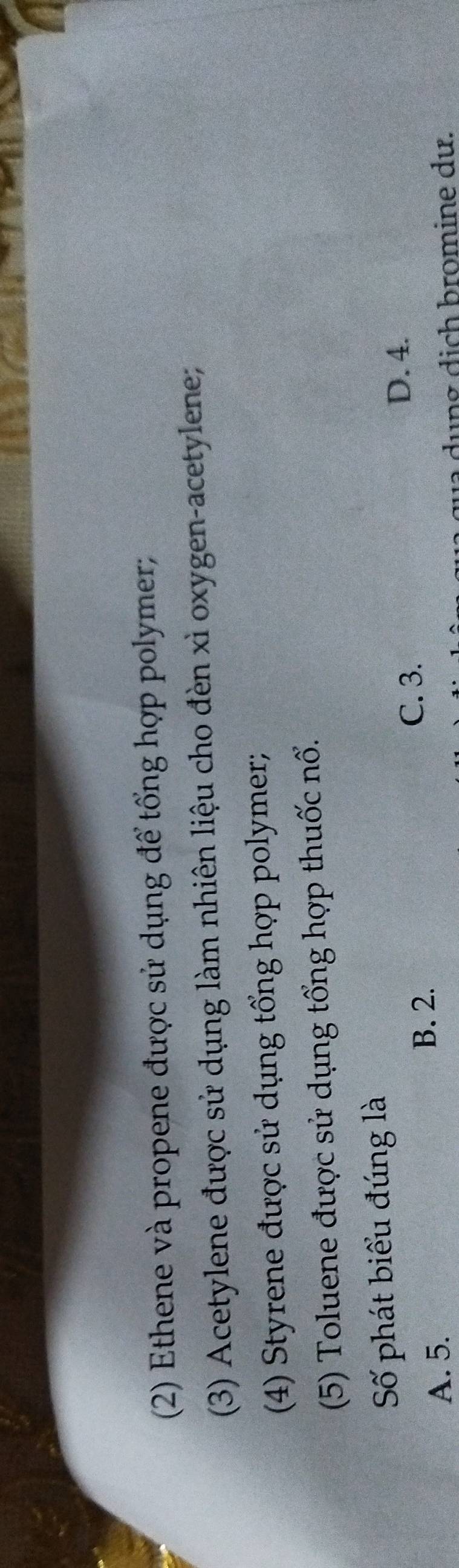 (2) Ethene và propene được sử dụng để tổng hợp polymer;
(3) Acetylene được sử dụng làm nhiên liệu cho đèn xì oxygen-acetylene;
(4) Styrene được sử dụng tổng hợp polymer;
(5) Toluene được sử dụng tổng hợp thuốc nổ.
Số phát biểu đúng là
C. 3.
D. 4.
A. 5.
B. 2.
dụng dịch bromine dư.