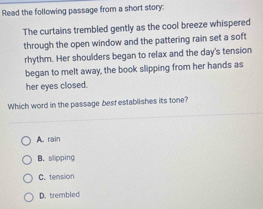 Read the following passage from a short story:
The curtains trembled gently as the cool breeze whispered
through the open window and the pattering rain set a soft
rhythm. Her shoulders began to relax and the day's tension
began to melt away, the book slipping from her hands as
her eyes closed.
Which word in the passage best establishes its tone?
A. rain
B. slipping
C. tension
D. trembled