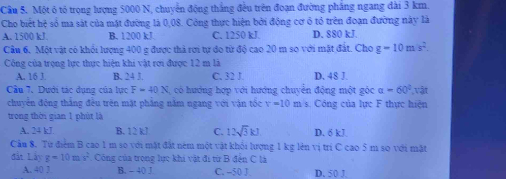 Một ô tỏ trọng lượng 5000 N, chuyển động thắng đều trên đoạn đường phẳng ngang đài 3 km.
Cho biết hệ số ma sát của mặt đường là 0,08. Công thực hiện bởi động cơ ô tổ trên đoạn đường này là
A. 1500 kJ. B. 1200 kJ. C. 1250 kJ. D. 880 kJ.
Câu 6. Một vật có khối lượng 400 g được thả rơi tự do từ độ cao 20 m so với mặt đất. Cho g=10m/s^2. 
Công của trọng lực thực hiện khi vật rơi được 12 m là
A. 16 J. B. 24 J. C. 32 J. D. 48 J.
Câầu 7, Dưới tác đụng của lực F=40N , có hướng hợp với hướng chuyển động một góc alpha =60° , vật
chuyển động thắng đều trên mặt phẳng nằm ngang với vận tốc v=10ms Công của lực F thực hiện
trong thời gian 1 phút là
A. 24 kJ. B. 12 kJ C. 12sqrt(3)kJ. D. 6 kJ.
Câu 8. Từ điểm B cao 1 m so với mặt đất ném một vật khổi lượng 1 kg lên vị trí C cao 5m so với mặt
đất Lầy g=10m/s^2.Công của trọng lực khi vật đi từ B đến C là
A. 40 J. B. - 40 J. C. -50 J. D. 50 J.