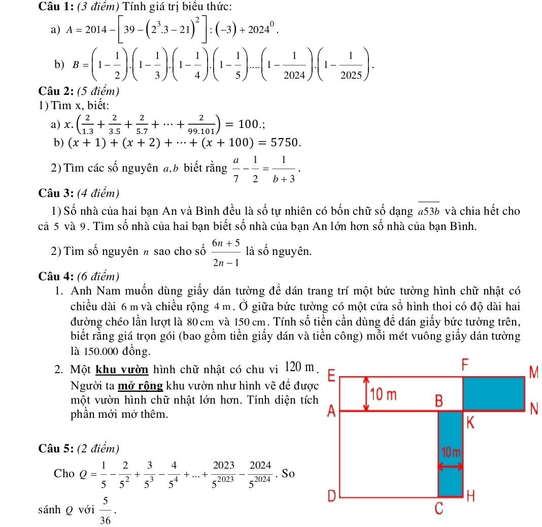 Tính giá trị biểu thức:
a) A=2014-[39-(2^3.3-21)^2]:(-3)+2024^0.
b) B=(1- 1/2 ).(1- 1/3 ).(1- 1/4 ).(1- 1/5 )....(1- 1/2024 ).(1- 1/2025 ).
Câu 2: (5 điểm)
1) Tìm x, biết:
a) x.( 2/1.3 + 2/3.5 + 2/5.7 +·s + 2/99.101 )=100.
b) (x+1)+(x+2)+·s +(x+100)=5750.
2) Tìm các số nguyên a, b biết rằng  a/7 - 1/2 = 1/b+3 .
Câu 3: (4 điểm)
1) Số nhà của hai bạn An và Bình đều là số tự nhiên có bốn chữ số dạng #53b và chia hết cho
cả 5 và 9. Tìm số nhà của hai bạn biết số nhà của bạn An lớn hơn số nhà của bạn Bình.
2) Tìm số nguyên π sao cho số  (6n+5)/2n-1  là số nguyên.
Câu 4: (6 điểm)
1. Anh Nam muốn dùng giấy dán tường để dán trang trí một bức tường hình chữ nhật có
chiều dài 6 m và chiều rộng 4 m. Ở giữa bức tường có một cửa số hình thoi có độ dài hai
đường chéo lần lượt là 80 cm và 150 cm. Tính số tiền cần dùng để dán giấy bức tường trên,
biết rằng giá trọn gói (bao gồm tiền giấy dán và tiền công) mỗi mét vuông giấy dán tường
là 150.000 đồng.
2. Một khu vườn hình chữ nhật có chu vi 120 m
Người ta mở rộng khu vườn như hình vẽ để được
một vườn hình chữ nhật lớn hơn. Tính diện tích
phần mới mở thêm.
Câu 5: (2 điểm) 
Cho Q= 1/5 - 2/5^2 + 3/5^3 - 4/5^4 +...+ 2023/5^(2023) - 2024/5^(2024) . So
sánh Q với  5/36 .