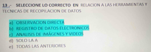 13- SELECCIONE LO CORRECTO EN RELACION A LAS HERRAMIENTAS Y
TECNICAS DE RECOPILACION DE DATOS
a) OBSERVACION DIRECTA
b) REGISTRO DE DATOS ELECTRONICOS
c) ANALISIS DE IMÁGENES Y VIDEOS
d) SOLO LA A
e) TODAS LAS ANTERIORES