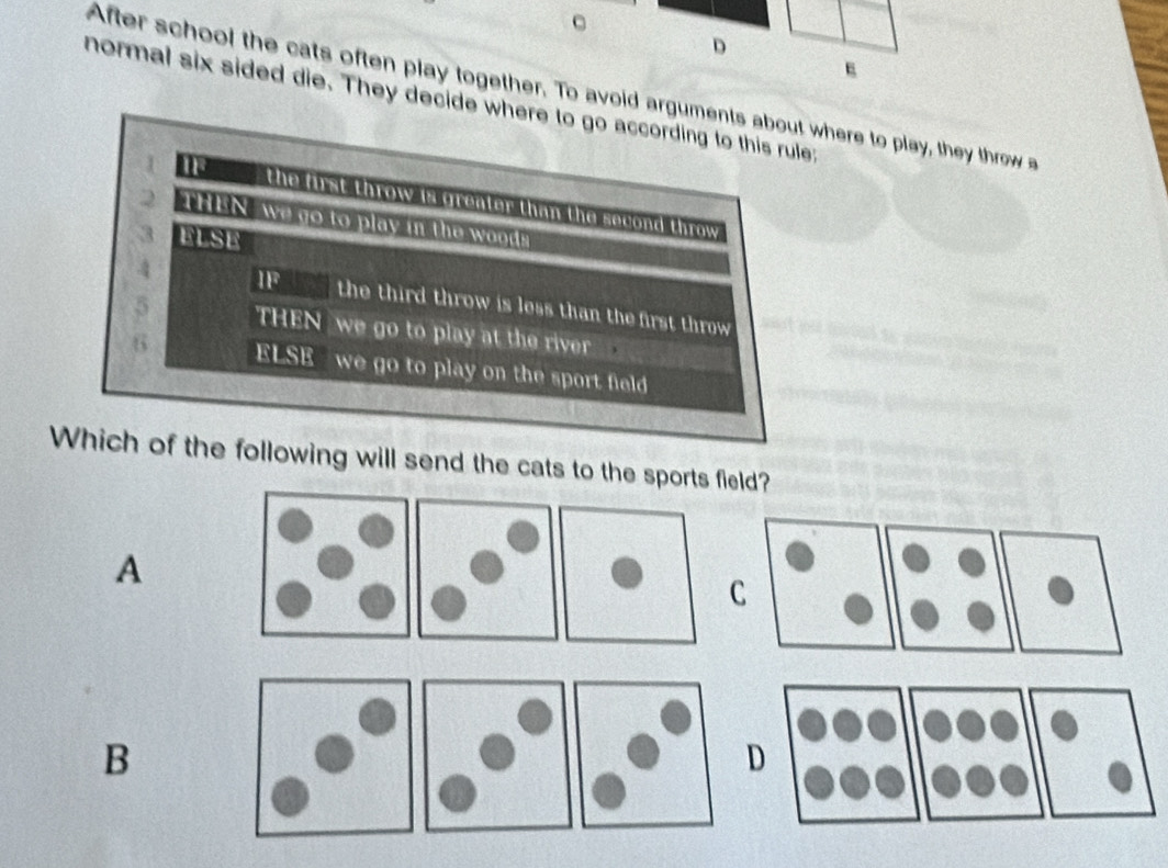 After school the cats often play together. To avoid arguments about where to play, they throw a
normal six sided die. They decide where to go according to this rule;
I ____ the first throw is greater than the second throw
2 THEN, we go to play in the wooda
3 ELSE
4 IF the third throw is less than the first throw 
5 THEN we go to play at the river 
6 ELSE we go to play on the sport field 
Which of the following will send the cats to the sports field?
A
C
B
D