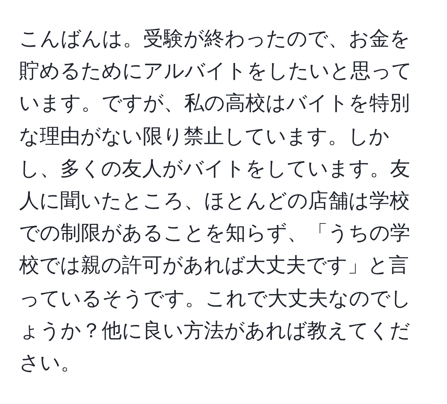 こんばんは。受験が終わったので、お金を貯めるためにアルバイトをしたいと思っています。ですが、私の高校はバイトを特別な理由がない限り禁止しています。しかし、多くの友人がバイトをしています。友人に聞いたところ、ほとんどの店舗は学校での制限があることを知らず、「うちの学校では親の許可があれば大丈夫です」と言っているそうです。これで大丈夫なのでしょうか？他に良い方法があれば教えてください。