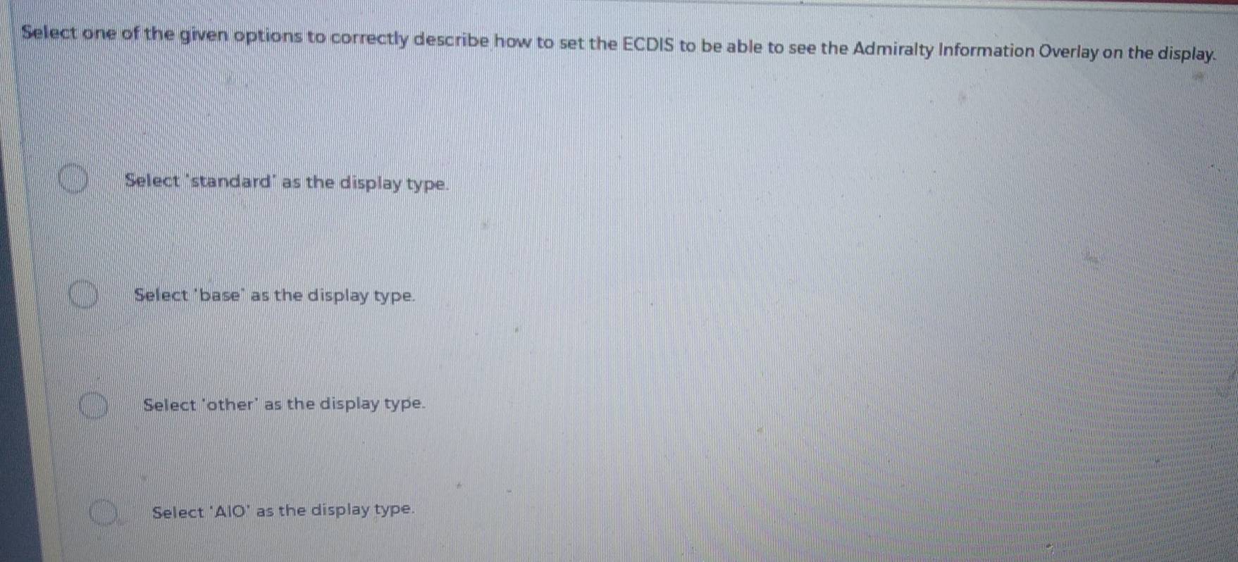 Select one of the given options to correctly describe how to set the ECDIS to be able to see the Admiralty Information Overlay on the display.
Select 'standard' as the display type.
Select 'base" as the display type.
Select 'other' as the display type.
Select 'AlO' as the display type.